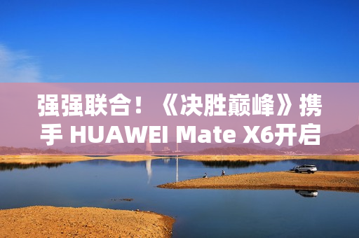 强强联合！《决胜巅峰》携手 HUAWEI Mate X6开启5V5新体验