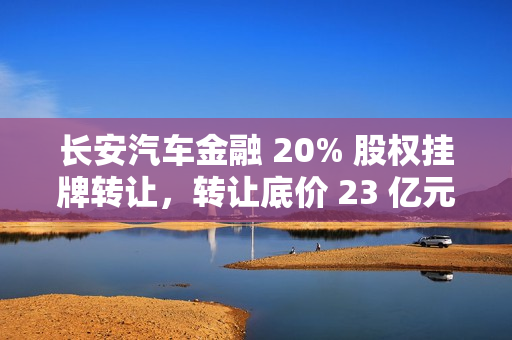 长安汽车金融 20% 股权挂牌转让，转让底价 23 亿元
