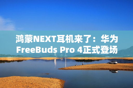 鸿蒙NEXT耳机来了：华为FreeBuds Pro 4正式登场，旗舰体验再次升级