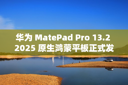 华为 MatePad Pro 13.2 2025 原生鸿蒙平板正式发布：云晰柔光 OLED 柔性屏，5199 元起