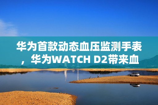 华为首款动态血压监测手表，华为WATCH D2带来血压健康管理新方式