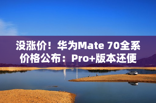 没涨价！华为Mate 70全系价格公布：Pro+版本还便宜了500元