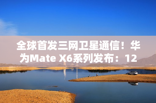 全球首发三网卫星通信！华为Mate X6系列发布：12999元起