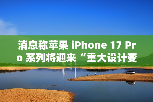 消息称苹果 iPhone 17 Pro 系列将迎来“重大设计变更”，首次回归铝制机身