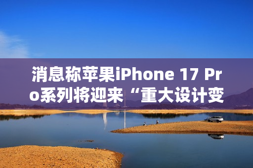 消息称苹果iPhone 17 Pro系列将迎来“重大设计变更”，首次回归铝制机身