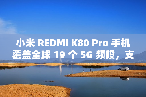 小米 REDMI K80 Pro 手机覆盖全球 19 个 5G 频段，支持 160+ 国家和地区