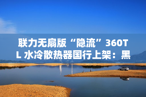 联力无扇版“隐流”360TL 水冷散热器国行上架：黑白双色、需自行选购安装风扇，999 元