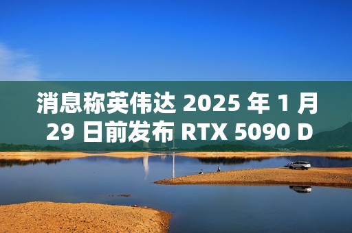 消息称英伟达 2025 年 1 月 29 日前发布 RTX 5090 D 中国特供显卡