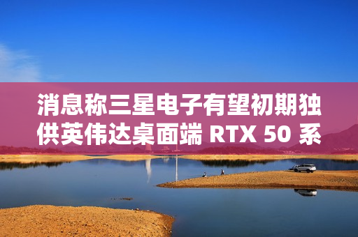 消息称三星电子有望初期独供英伟达桌面端 RTX 50 系显卡 GDDR7 显存