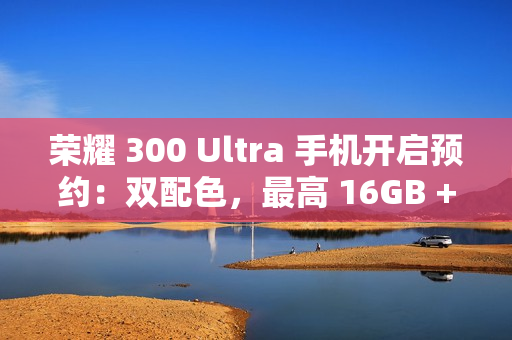 荣耀 300 Ultra 手机开启预约：双配色，最高 16GB + 1TB 规格版本