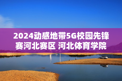 2024动感地带5G校园先锋赛河北赛区 河北体育学院海选赛圆满落幕