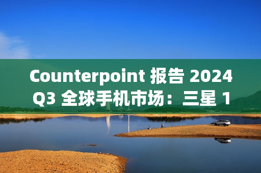 Counterpoint 报告 2024Q3 全球手机市场：三星 19%、苹果 17%、小米 14%