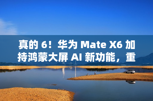 真的 6！华为 Mate X6 加持鸿蒙大屏 AI 新功能，重塑智能交互体验