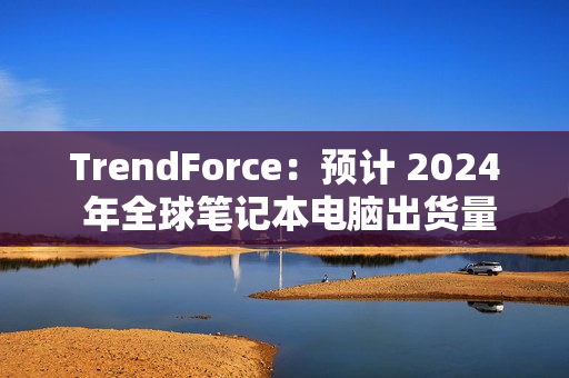 TrendForce：预计 2024 年全球笔记本电脑出货量为 1.74 亿台，同比增长 3.9%