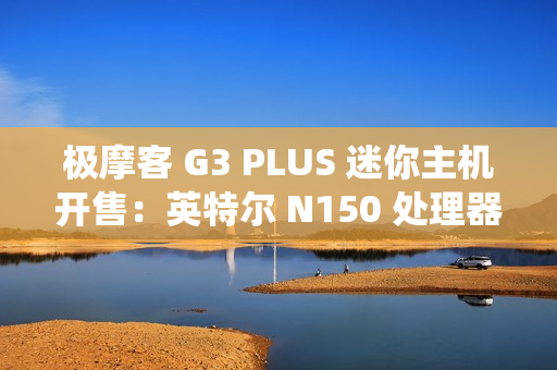 极摩客 G3 PLUS 迷你主机开售：英特尔 N150 处理器，准系统 569 元