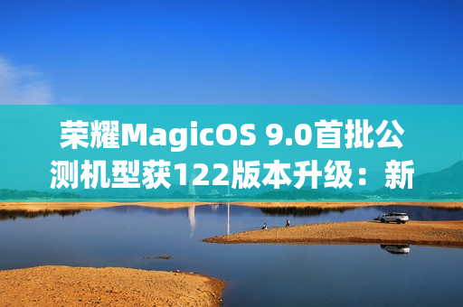 荣耀MagicOS 9.0首批公测机型获122版本升级：新增支持第三方应用通话录音、闭眼修复等功能