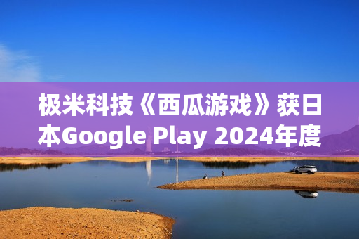 极米科技《西瓜游戏》获日本Google Play 2024年度最佳独立游戏 极米科技《西瓜游戏》获日本Google Play 2024年度最佳独立游戏