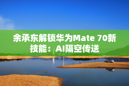 余承东解锁华为Mate 70新技能：AI隔空传送