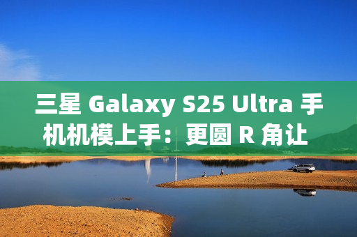 三星 Galaxy S25 Ultra 手机机模上手：更圆 R 角让 One UI 7 动画更自然