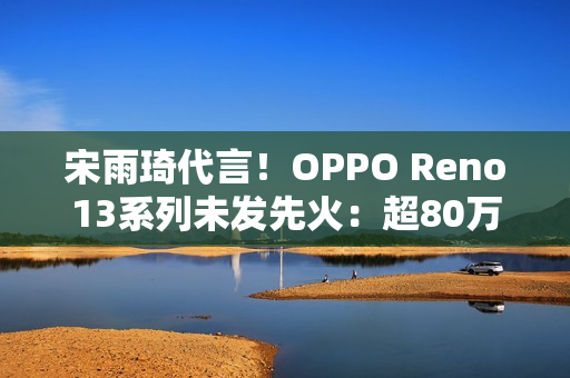 宋雨琦代言！OPPO Reno13系列未发先火：超80万人预约