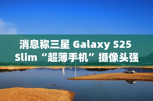 消息称三星 Galaxy S25 Slim“超薄手机”摄像头强于 S25 标准版