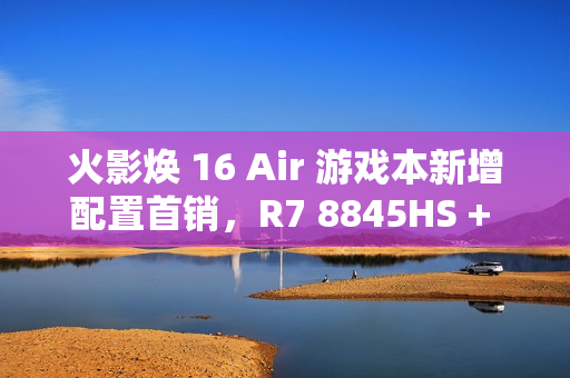 火影焕 16 Air 游戏本新增配置首销，R7 8845HS + 32G + 1T + RTX4060 售 6999 元