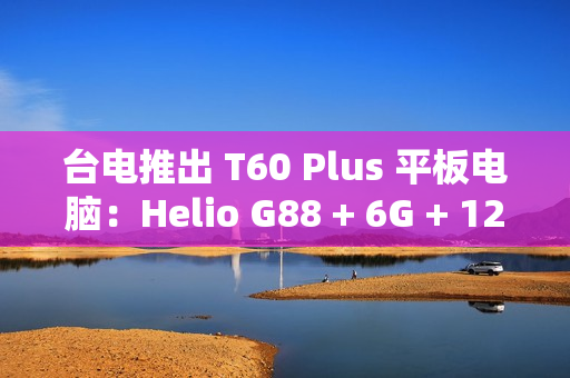 台电推出 T60 Plus 平板电脑：Helio G88 + 6G + 128G 售 789 元