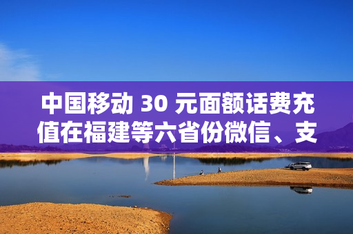 中国移动 30 元面额话费充值在福建等六省份微信、支付宝下架