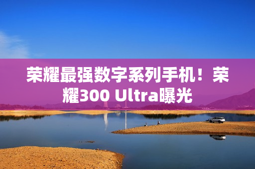 荣耀最强数字系列手机！荣耀300 Ultra曝光