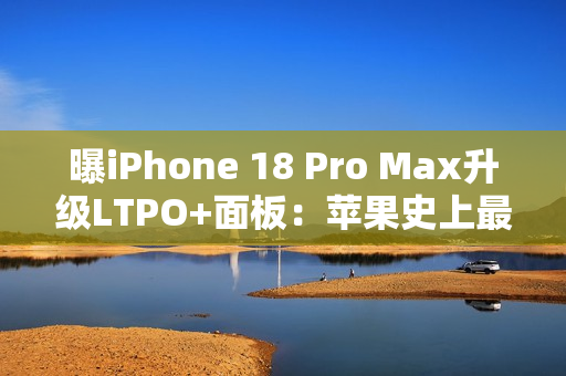 曝iPhone 18 Pro Max升级LTPO+面板：苹果史上最好的手机屏幕