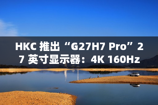 HKC 推出“G27H7 Pro”27 英寸显示器：4K 160Hz / 1080P 320Hz 双模，1899 元