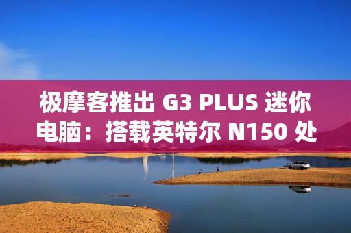 极摩客推出 G3 PLUS 迷你电脑：搭载英特尔 N150 处理器，准系统 569 元