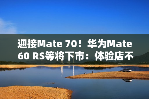 迎接Mate 70！华为Mate 60 RS等将下市：体验店不再陈列