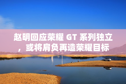 赵明回应荣耀 GT 系列独立，或将肩负再造荣耀目标