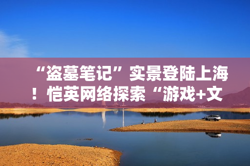 “盗墓笔记”实景登陆上海！恺英网络探索“游戏+文旅”新可能