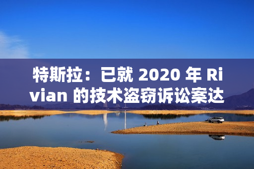 特斯拉：已就 2020 年 Rivian 的技术盗窃诉讼案达成“有条件”和解