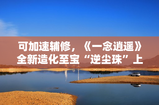 可加速辅修，《一念逍遥》全新造化至宝“逆尘珠”上线！