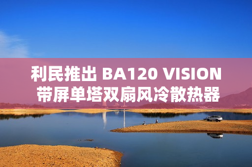 利民推出 BA120 VISION 带屏单塔双扇风冷散热器，289 元
