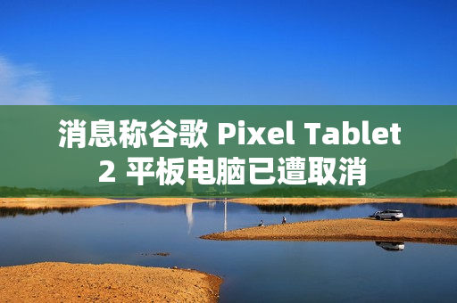消息称谷歌 Pixel Tablet 2 平板电脑已遭取消