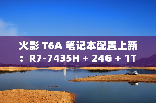 火影 T6A 笔记本配置上新：R7-7435H + 24G + 1T + RTX4070 售 6399 元
