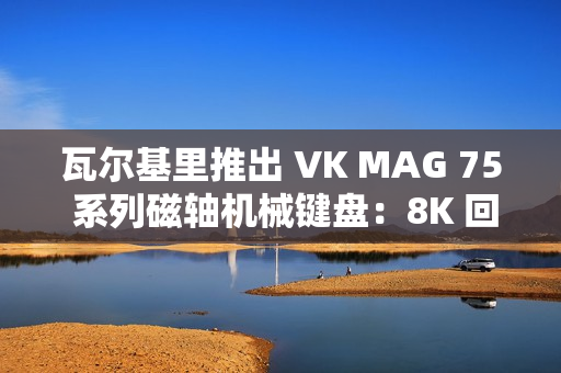 瓦尔基里推出 VK MAG 75 系列磁轴机械键盘：8K 回报率有线单模，149 元起