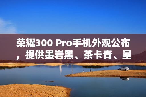 荣耀300 Pro手机外观公布，提供墨岩黑、茶卡青、星光沙配色