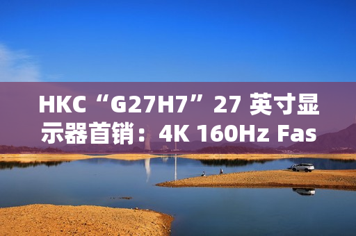HKC“G27H7”27 英寸显示器首销：4K 160Hz Fast IPS、400 尼特亮度，1499 元