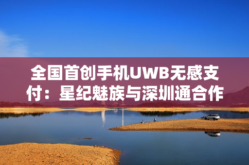 全国首创手机UWB无感支付：星纪魅族与深圳通合作，云巴一号线过闸门不用掏手机