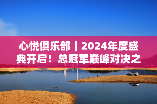 心悦俱乐部丨2024年度盛典开启！总冠军巅峰对决之战！