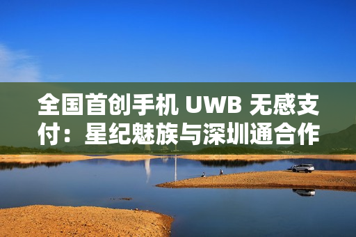 全国首创手机 UWB 无感支付：星纪魅族与深圳通合作，云巴一号线过闸门不用掏手机