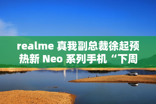 realme 真我副总裁徐起预热新 Neo 系列手机“下周见”