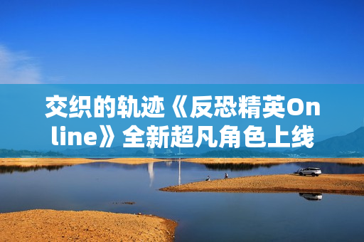 交织的轨迹《反恐精英Online》全新超凡角色上线