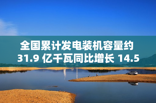 全国累计发电装机容量约 31.9 亿千瓦同比增长 14.5%：太阳能增长 48.0%，风电增长 20.3%