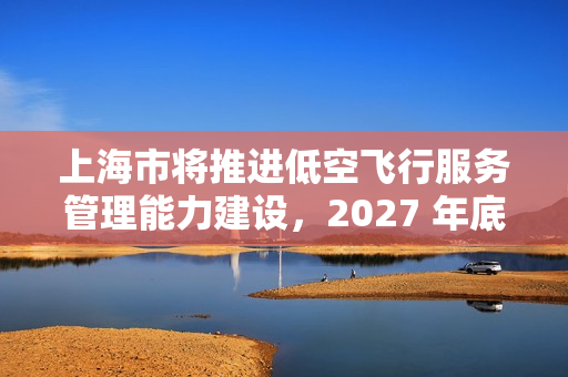 上海市将推进低空飞行服务管理能力建设，2027 年底前累计划设相应航线不少于 400 条